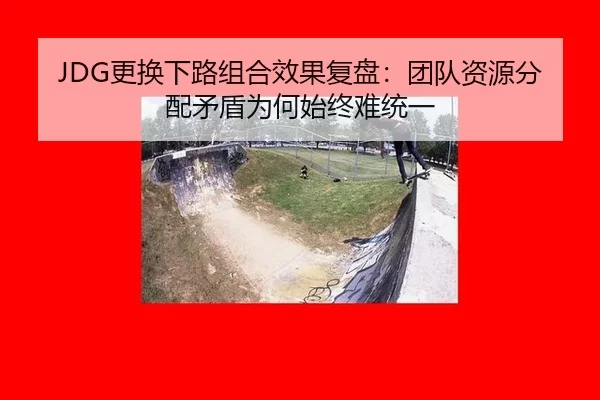 JDG更换下路组合效果复盘：团队资源分配矛盾为何始终难统一